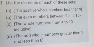 List the elements of each of these sets: 
(a) The positive whole numbers less than 9  
(b) The even numbers between 9 and 15  
(c) The whole numbers from 4 to 10
inclusive 
(d) The odd whole numbers greater than 1
and less than 8 