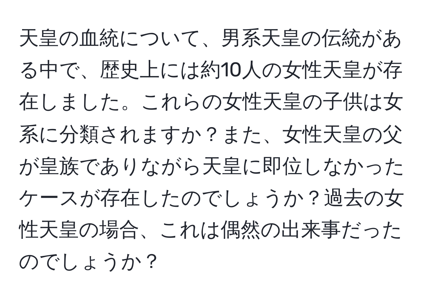 天皇の血統について、男系天皇の伝統がある中で、歴史上には約10人の女性天皇が存在しました。これらの女性天皇の子供は女系に分類されますか？また、女性天皇の父が皇族でありながら天皇に即位しなかったケースが存在したのでしょうか？過去の女性天皇の場合、これは偶然の出来事だったのでしょうか？