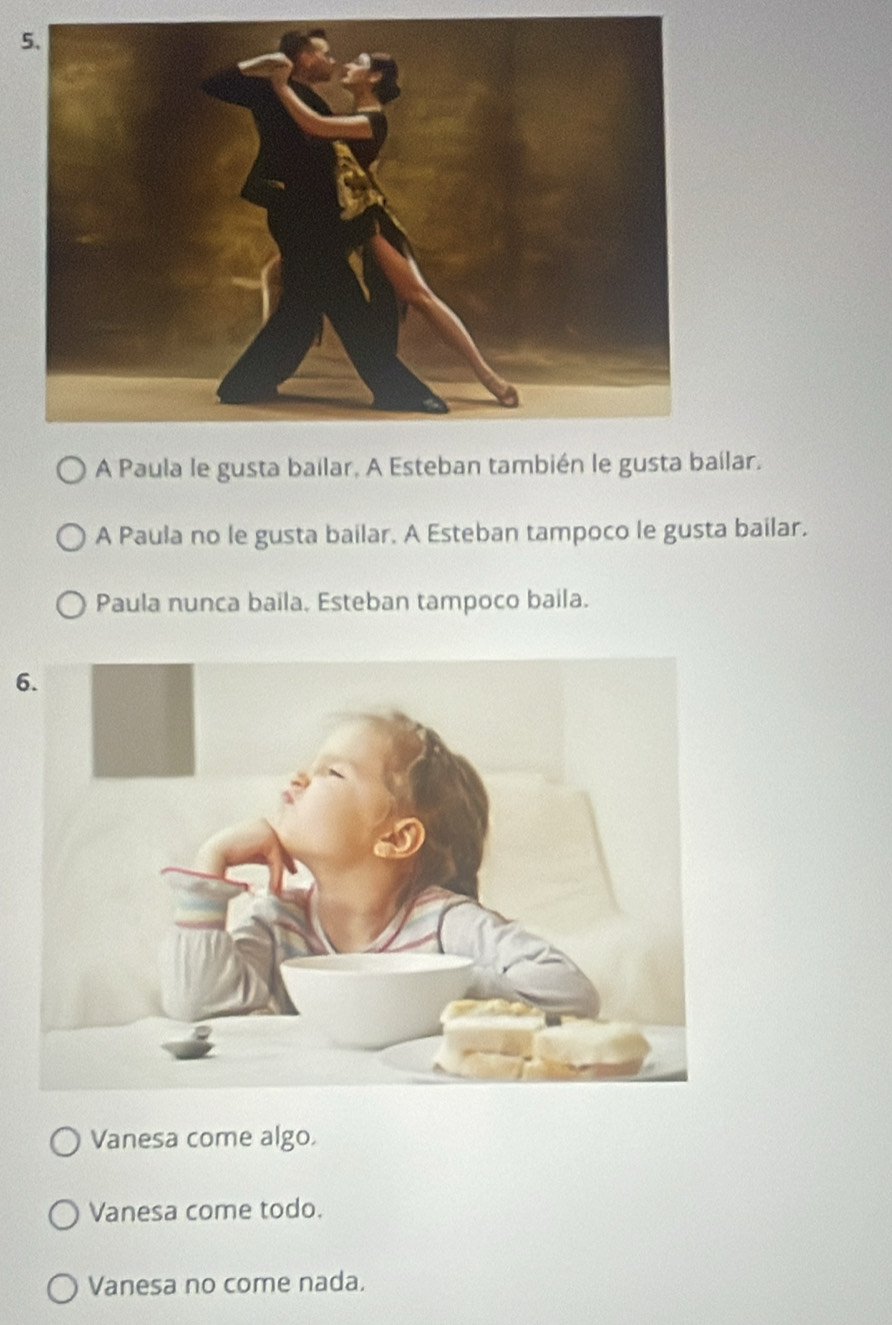 5
A Paula le gusta bailar, A Esteban también le gusta bailar.
A Paula no le gusta bailar. A Esteban tampoco le gusta bailar.
Paula nunca baila. Esteban tampoco baila.
6
Vanesa come algo.
Vanesa come todo.
Vanesa no come nada.