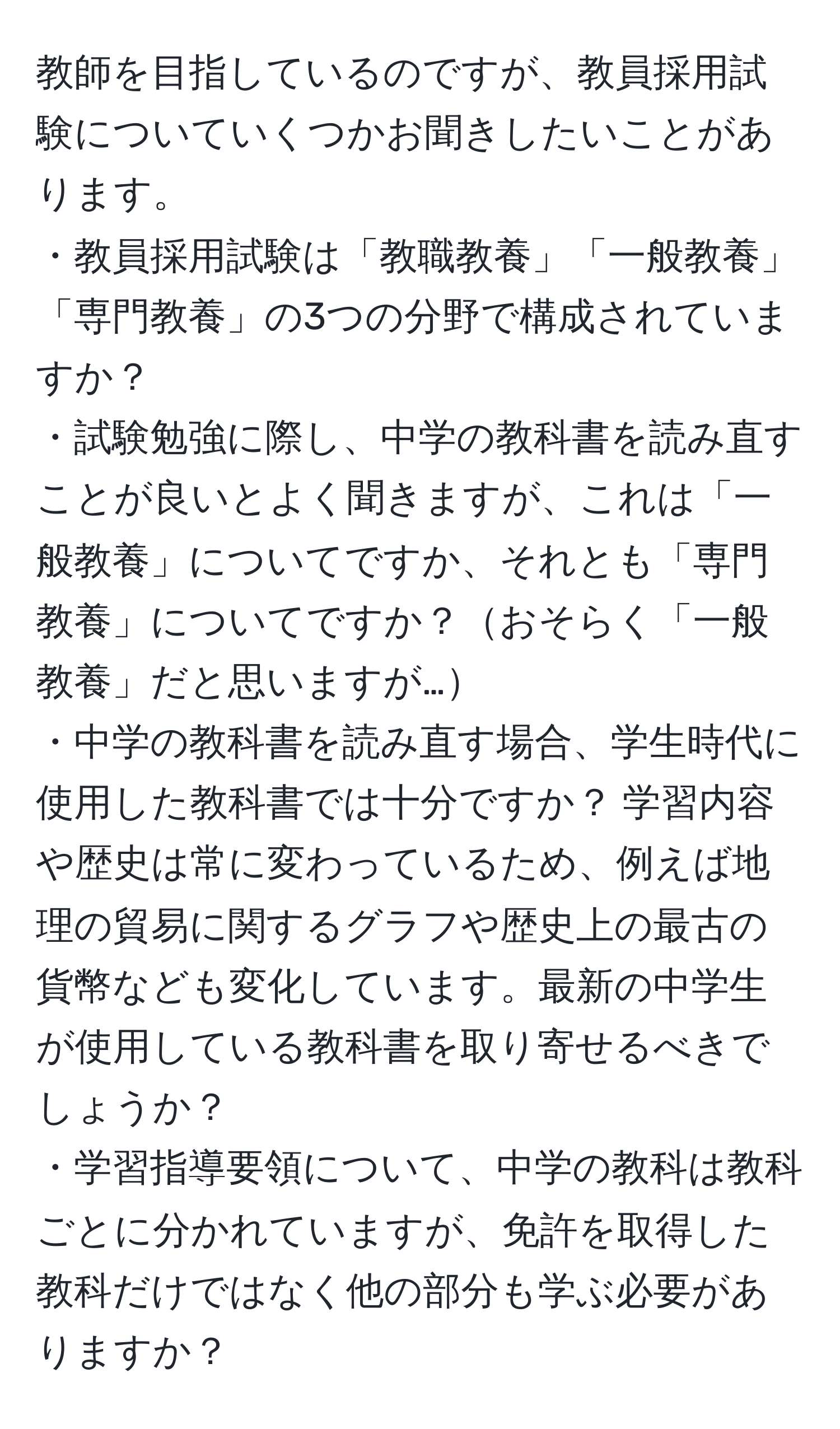 教師を目指しているのですが、教員採用試験についていくつかお聞きしたいことがあります。  
・教員採用試験は「教職教養」「一般教養」「専門教養」の3つの分野で構成されていますか？  
・試験勉強に際し、中学の教科書を読み直すことが良いとよく聞きますが、これは「一般教養」についてですか、それとも「専門教養」についてですか？おそらく「一般教養」だと思いますが…  
・中学の教科書を読み直す場合、学生時代に使用した教科書では十分ですか？ 学習内容や歴史は常に変わっているため、例えば地理の貿易に関するグラフや歴史上の最古の貨幣なども変化しています。最新の中学生が使用している教科書を取り寄せるべきでしょうか？  
・学習指導要領について、中学の教科は教科ごとに分かれていますが、免許を取得した教科だけではなく他の部分も学ぶ必要がありますか？