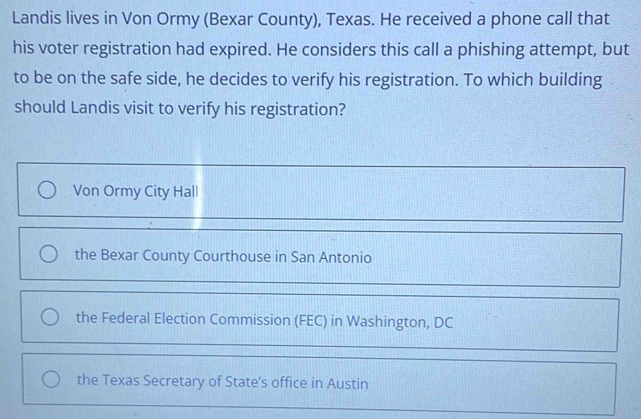 Landis lives in Von Ormy (Bexar County), Texas. He received a phone call that
his voter registration had expired. He considers this call a phishing attempt, but
to be on the safe side, he decides to verify his registration. To which building
should Landis visit to verify his registration?
Von Ormy City Hall
the Bexar County Courthouse in San Antonio
the Federal Election Commission (FEC) in Washington, DC
the Texas Secretary of State’s office in Austin