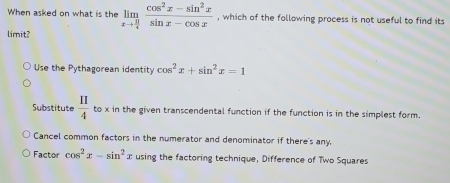 When asked on what is the limlimits _xto  π /4  (cos^2x-sin^2x)/sin x-cos x  , which of the following process is not useful to find its
limit?
Use the Pythagorean identity cos^2x+sin^2x=1
Substitute  11/4  to x in the given transcendental function if the function is in the simplest form.
Cancel common factors in the numerator and denominator if there's any.
Factor cos^2x-sin^2x using the factoring technique, Difference of Two Squares