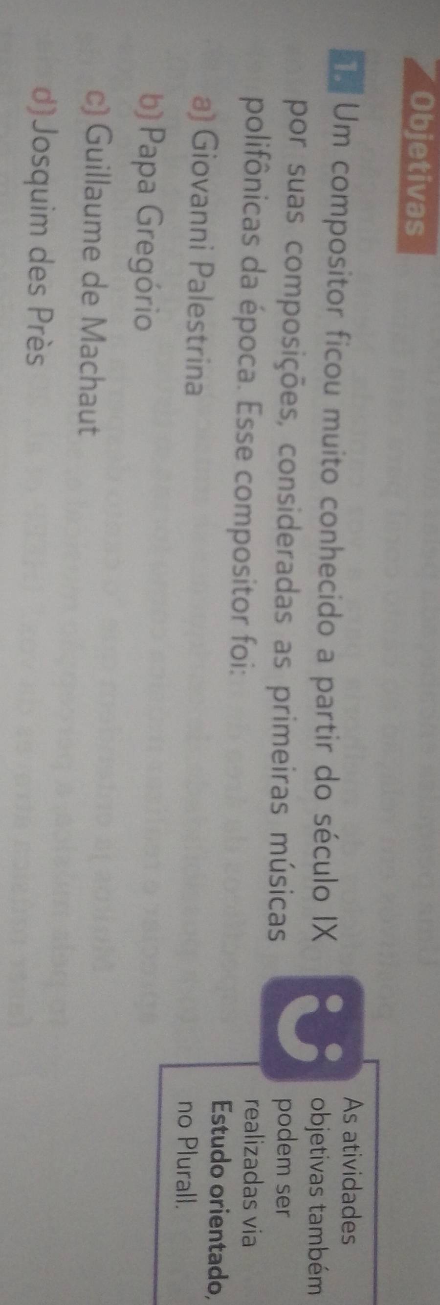 Objetivas
As atividades
Um compositor ficou muito conhecido a partir do século IX
objetivas também
por suas composições, consideradas as primeiras músicas podem ser
polifônicas da época. Esse compositor foi:
realizadas via
Estudo orientado,
a) Giovanni Palestrina no Plurall.
b) Papa Gregório
c) Guillaume de Machaut
d)Josquim des Près