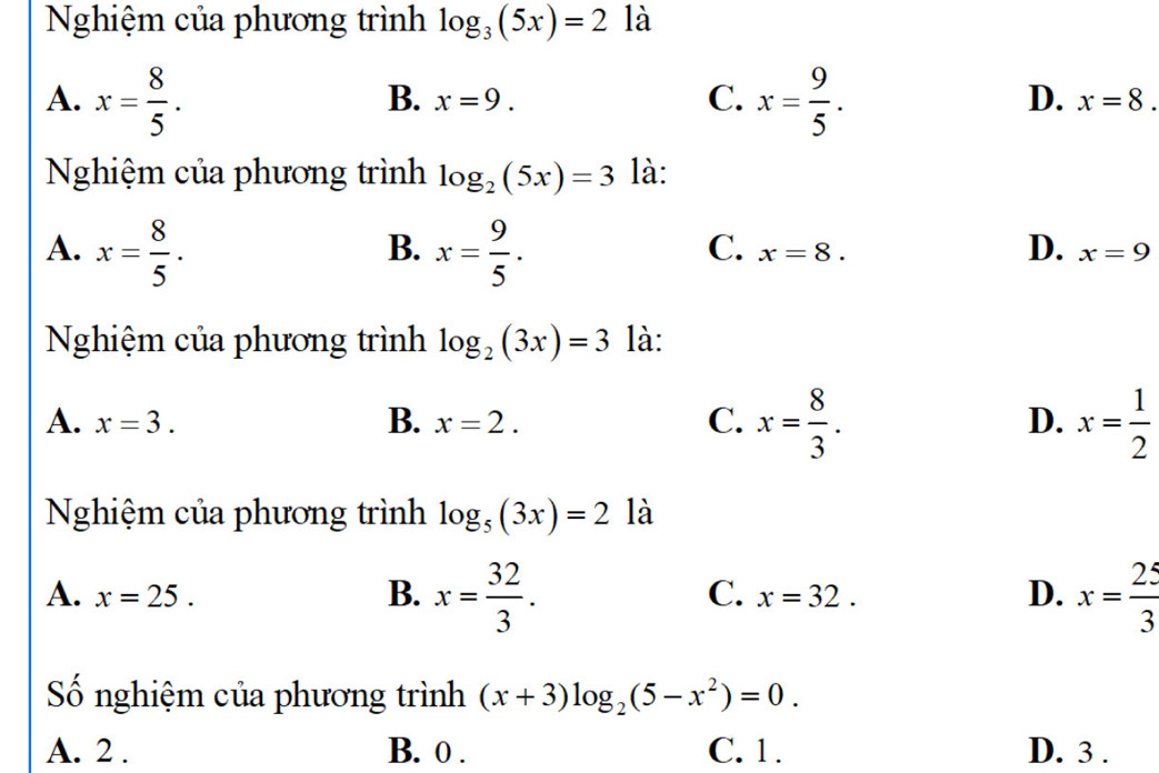 Nghiệm của phương trình log _3(5x)=2 là
A. x= 8/5 . x= 9/5 .
B. x=9. C. D. x=8. 
Nghiệm của phương trình log _2(5x)=3 là:
A. x= 8/5 . x= 9/5 . 
B.
C. x=8. D. x=9
Nghiệm của phương trình log _2(3x)=3 là:
A. x=3. B. x=2. C. x= 8/3 . x= 1/2 
D.
Nghiệm của phương trình log _5(3x)=2 là
A. x=25. B. x= 32/3 . x=32. D. x= 25/3 
C.
Số nghiệm của phương trình (x+3)log _2(5-x^2)=0.
A. 2. B. 0. C. 1. D. 3.