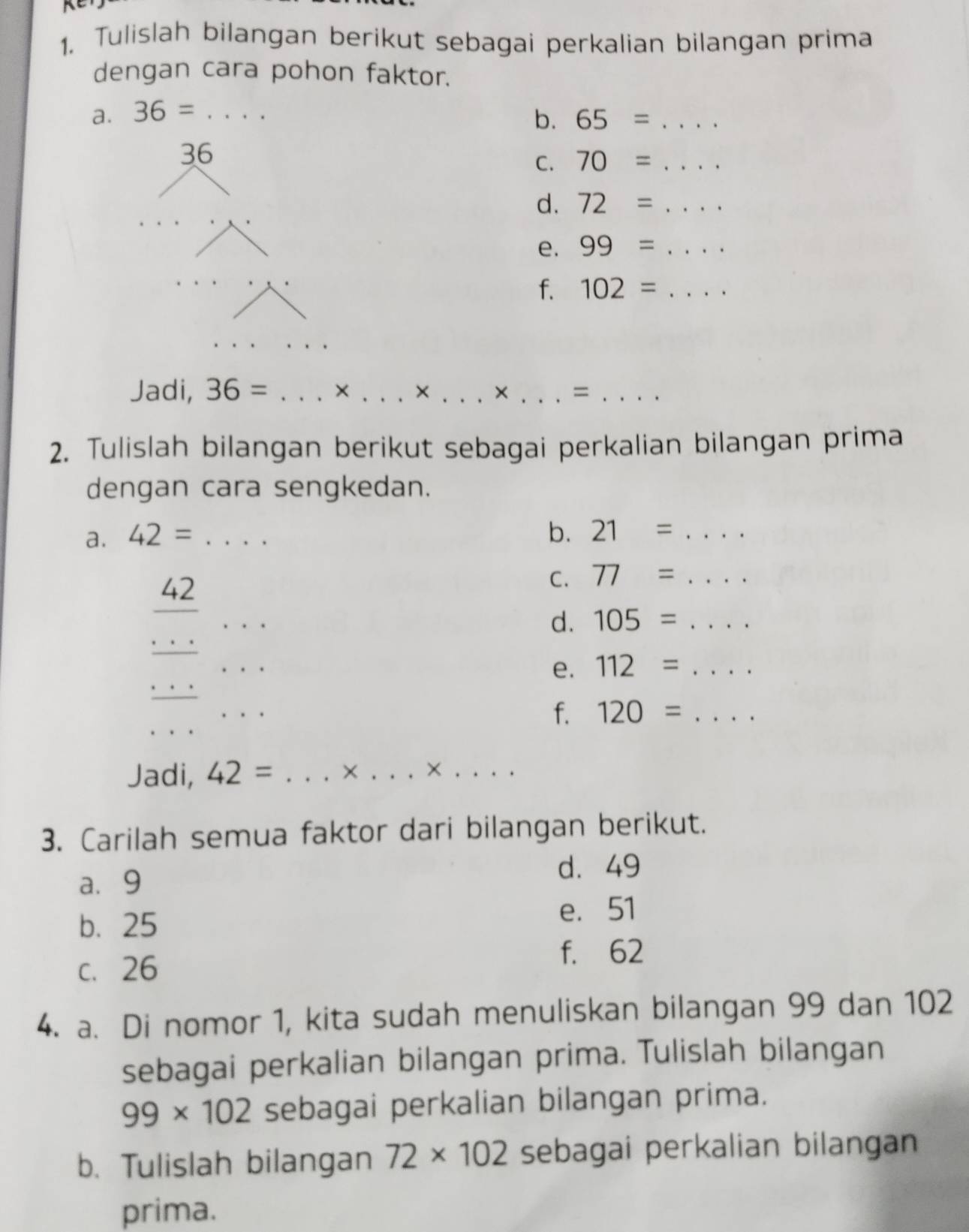 Tulislah bilangan berikut sebagai perkalian bilangan prima 
dengan cara pohon faktor. 
a. 36=... _ b. 65=... _ 
36 
C. 70=... 
d. 72=... 
e. 99=... _ 
f. 102= .... _ 
Jadi, 36= _× _× _× _=_ 
2. Tulislah bilangan berikut sebagai perkalian bilangan prima 
dengan cara sengkedan. 
a. 42= _b. 21= _ 
42 
C. 77= _ 
_ 
_° 
d. 105= _ 
_ 
e. 112= _ . 
_ 
f. 120= _ 
Jadi, 42= _× _×_ 
3. Carilah semua faktor dari bilangan berikut. 
a. 9
d. 49
b. 25
e. 51
c. 26
f. 62
4. a. Di nomor 1, kita sudah menuliskan bilangan 99 dan 102
sebagai perkalian bilangan prima. Tulislah bilangan
99* 102 sebagai perkalian bilangan prima. 
b. Tulislah bilangan 72* 102 sebagai perkalian bilangan 
prima.