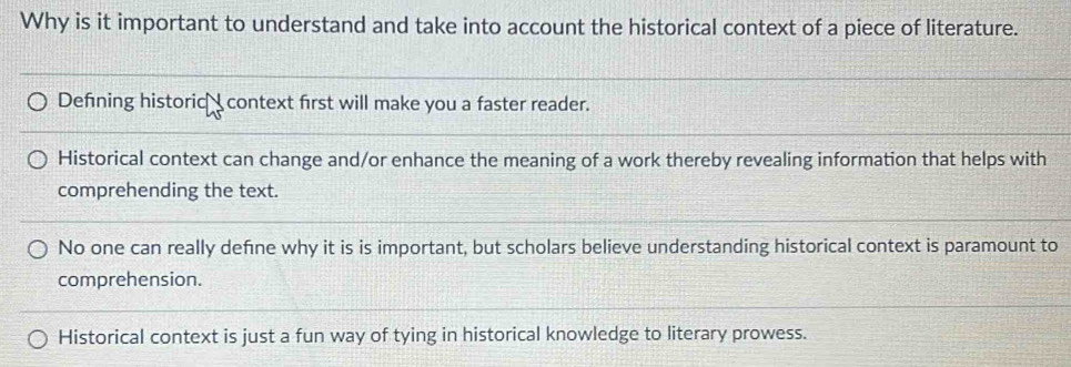 Why is it important to understand and take into account the historical context of a piece of literature.
Defining historic_ context first will make you a faster reader.
Historical context can change and/or enhance the meaning of a work thereby revealing information that helps with
comprehending the text.
No one can really define why it is is important, but scholars believe understanding historical context is paramount to
comprehension.
Historical context is just a fun way of tying in historical knowledge to literary prowess.