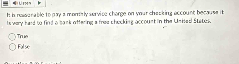 Listen
It is reasonable to pay a monthly service charge on your checking account because it
is very hard to find a bank offering a free checking account in the United States.
True
False