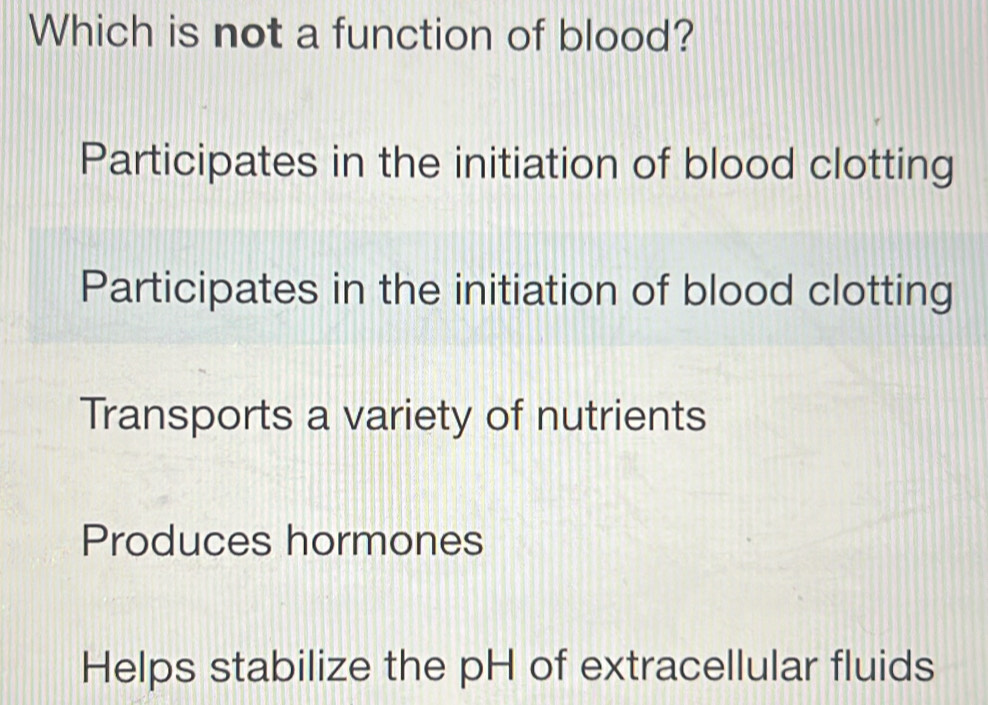 Which is not a function of blood?
Participates in the initiation of blood clotting
Participates in the initiation of blood clotting
Transports a variety of nutrients
Produces hormones
Helps stabilize the pH of extracellular fluids