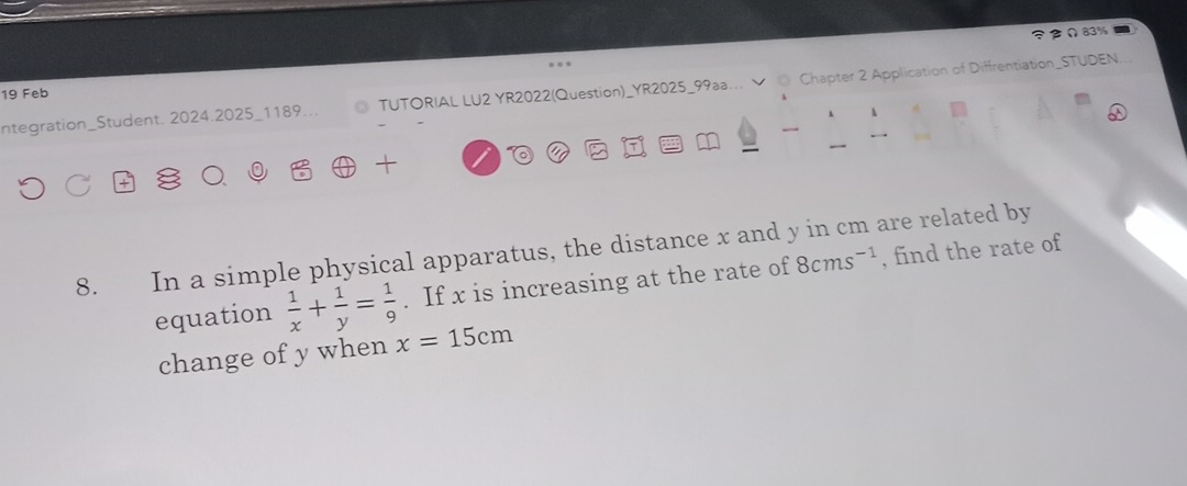 Ω83% 
ntegration_Student. 2024.2025_1189... TUTORIAL LU2 YR2022(Question)_YR2025_99aa... @ Chapter 2 Application of Diffrentiation_STUDEN. 
19 Feb 

a 
8. In a simple physical apparatus, the distance x and y in cm are related by 
equation  1/x + 1/y = 1/9 . If x is increasing at the rate of 8cms^(-1) , find the rate of 
change of y when x=15cm