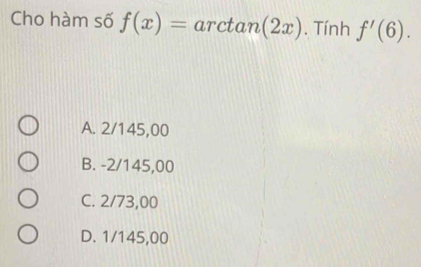 Cho hàm số f(x)=arctan (2x). Tính f'(6).
A. 2/145,00
B. -2/145,00
C. 2/73,00
D. 1/145,00