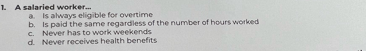 A salaried worker...
a. Is always eligible for overtime
b. Is paid the same regardless of the number of hours worked
c. Never has to work weekends
d. Never receives health benefits