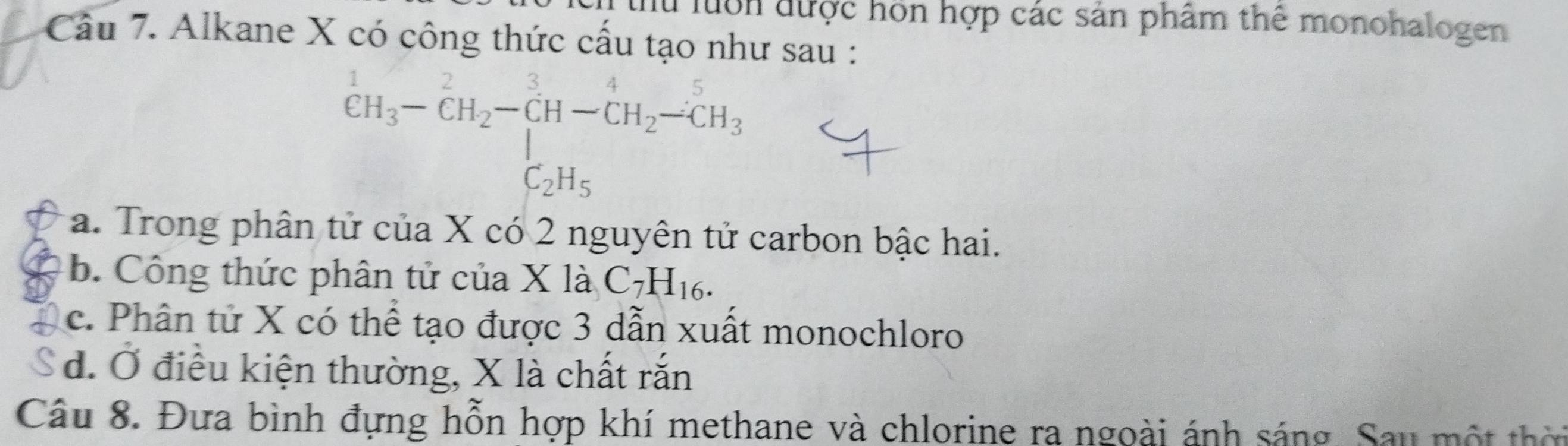 lu luớn được hon hợp các sản phâm thể monohalogen
Câu 7. Alkane X có công thức cấu tạo như sau :
^1CH_3-CH_2-CH-CH_2-CH_3
a. Trong phân tử của X có 2 nguyên tử carbon bậc hai.
b. Công thức phân tử của X là C_7H_16.
c. Phân tử X có thể tạo được 3 dẫn xuất monochloro
d. Ở điều kiện thường, X là chất rắn
Câu 8. Đưa bình đựng hỗn hợp khí methane và chlorine ra ngoài ánh sáng. Sau một thời