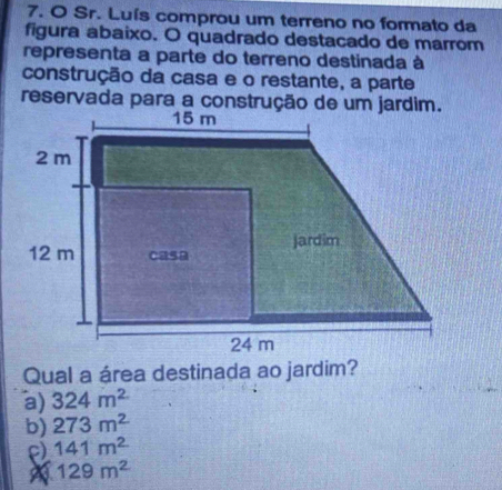 Sr. Luís comprou um terreno no formato da
figura abaixo. O quadrado destacado de marrom
representa a parte do terreno destinada à
construção da casa e o restante, a parte
reservada para a construção de um jardim.
Qual a área destinada ao jardim?
a) 324m^2
b) 273m^2
ρ) 141m^2
129m^2