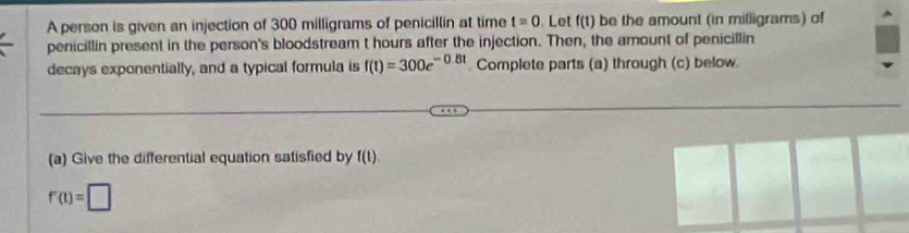 A person is given an injection of 300 milligrams of penicillin at time t=0. Let f(t) be the amount (in milligrams) of 
penicillin present in the person's bloodstream t hours after the injection. Then, the amount of penicillin 
decays exponentially, and a typical formula is f(t)=300e^(-0.8t) Complete parts (a) through (c) below 
(a) Give the differential equation satisfied by f(t).
f'(t)=□