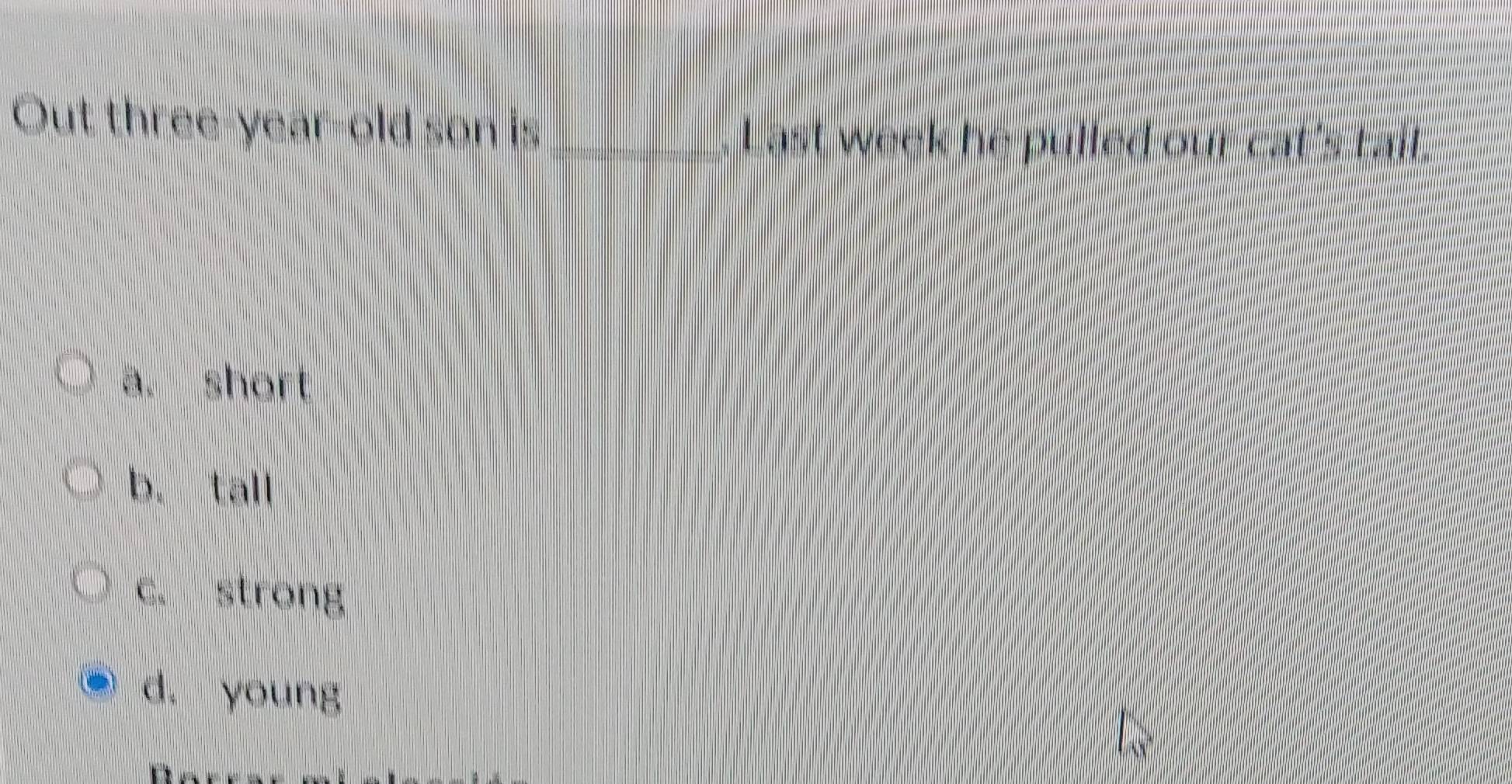 Out three-year-old son is_
Last week he pulled our cat's tail.
a. short
b. tall
c. strong
d. young
D