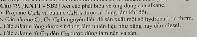 [KNTT - SBT] Xét các phát biểu về ứng dụng của alkane. 
a. Propane C_3H_8 và butane C_4H_10 được sử dụng làm khí đốt. 
b. Các alkane C_6, C_7, C_8 là nguyên liệu để sản xuất một số hydrocarbon thơm. 
c. Các alkane lỏng được sử dụng làm nhiên liệu như xăng hay dầu diesel. 
. Các alkane từ C_11 đến C_20 được dùng làm nến và sáp.