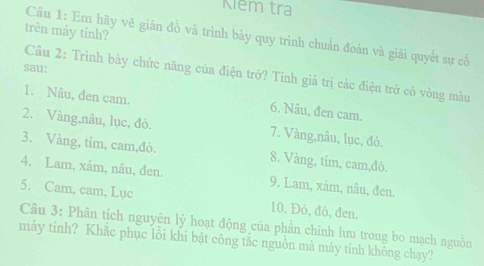 Kiêm tra 
trên máy tính? 
Câu 1: Em hãy vẽ giản đồ và trình bày quy trình chuẩn đoán và giải quyết sự cố 
sau: 
Câu 2: Trình bày chức năng của điện trở? Tính giá trị các điện trở có vòng màu 
1. Nâu, đen cam. 
6. Nâu, đen cam. 
2. Vàng,nâu, lục, đỏ. 7. Vàng,nâu, lục, đó. 
3. Vàng, tím, cam,đỏ. 8. Vàng, tím, cam,đỏ. 
4. Lam, xám, nâu, đen. 9. Lam, xám, nâu, đen. 
5. Cam, cam, Lục 10. Đỏ, đỏ, đen. 
Câu 3: Phân tích nguyên lý hoạt động của phần chinh lưu trong bo mạch nguồn 
máy tính? Khắc phục lỗi khi bật công tắc nguồn mà máy tính không chạy?