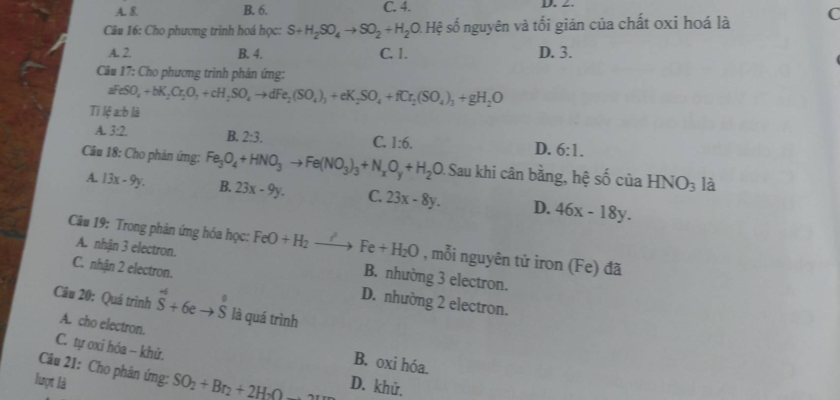 A. &. B. 6. C. 4. D. 2.
Câu 16: Cho phương trình hoá học: S+H_2SO_4to SO_2+H_2O D. Hệ số nguyên và tối giản của chất oxi hoá là
(
A. 2 B. 4. C. 1. D. 3.
Câu 17: Cho phương trình phản ứng:
aFeSO_4+bK_2Cr_2O_7+cH_2SO_4to dFe_2(SO_4)_3+eK_2SO_4+fCr_2(SO_4)_3+gH_2O
Ti lệ a:b là
A. 3:2.
B. 2:3.
C. 1:6.
D. 6:1.
Câu 18: Cho phản ứng: Fe_3O_4+HNO_3to Fe(NO_3)_3+N_xO_y+H_2O Sau khi cân bằng, hệ shat 0 của HNO_3 là
A. 13x-9y.
B. 23x-9y.
C. 23x-8y.
D. 46x-18y.
Câu 19: Trong phản ứng hóa học: FeO+H_2to Fe+H_2O , mỗi nguyên tử iron (Fe) đã
A. nhận 3 electron. B. nhường 3 electron.
C. nhận 2 electron. D. nhường 2 electron.
Câu 20: Quá trình hat S+6eto hat S là quá trình
A. cho electron. B. oxi hóa.
C. tự oxi hóa - khử.
Câu 21: Cho phản ứng: SO_2+Br_2+2H_2O D. khử.
lượt là