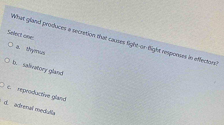 Select one:
What gland produces a secretion that causes fight-or-flight responses in effectors
a. thymus
b. salivatory gland
c. reproductive gland
d. adrenal medulla