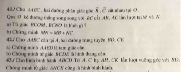 41/ Cho △ ABC , hai đường phân giác gốc widehat B.widehat C cất nhau tại 0. 
Qua O kẻ đường thẳng song song với BC cất AB, AC lần lượt tại M và N. 
a) Tử giác BCOM , BCNO là hình gì? 
b) Chứng minh MN=MB+NC. 
42./ Cho △ ABC cân tại A, hai đường trung tuyến BD, CE 
a) Chứng minh △ AED là tam giác cân. 
b) Chứng minh tứ giác BCDE là hình thang cân, 
43/ Cho hình bình hành ABCD.Từ A, C hạ AH, CK lần lượt vuông góc với BD. 
Chứng minh tứ giác AHCK cũng là hình bình hành.