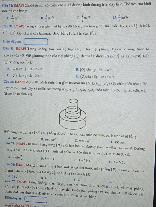 [MAP] Cho khối nón có chiều cao ½ và đường kính đường tròn đáy là #. Thể tích của khối
nón đã cho bằng:
A.  1/12 π a^2h B.  1/6 π a^2h C.  1/4 π a^2h D.  1/3 π a^2h
Câu 32: [MAP] Trong không gian với hệ tọa độ Oxyz, cho tam giác ABC với A(1;1;1),B(-1;1;0),
C(3;1;2). Gọi chu vi của tam giác ABC bằng P. Giá trị của P^2la
Điền đáp án:
Câu 33: [MAP] Trong không gian với hệ trục Oxyz cho mặt phẳng (P) có phương trình là
2x-2y-3z=0. Viết phương trình của mặt phẳng (Q) đi qua hai điểm H(1;0;0) và K(0;-2;0) biết
(Q) vuông góc (P).
A. (Q):2x-y+2z+2=0. B. (Q):2x+y+2z-2=0.
C. (Q):2x-y+2z-2=0. D. (Q):6x+3y+4z+6=0.
Câu 34: [MAP] Một chiếc bánh sinh nhật gồm ba khối tru(H_1),(H_2),(H_3) xếp chồng lên nhau, lần
lượt có bán kính đáy và chiều cao tương úng là r_1,h_1:r_2,h_2;r_3,h thỏa mãn r_1=2r_2=3r_3,h_7=2h_2=h_3
(tham khảo hình vẽ).
Biết rằng thể tích của khối (H_3) bằng 80cm^3. Thể tích của toàn bộ chiếc bánh sinh nhật bằng
A. 890cm^2 B. 980cm^3 C. 900cm^3. D. 800cm^3.
Câu 35: [MAP] Cho hình thang cong (H) giới hạn bởi các đường y=e^x,y=0,x=0,x=ln 8 Đường
thắng x=k(0 chia (H) thành hai phần có diện tích là S_1 và S_2. Tìm k đế S_1=S_2.
A. k=ln  9/2 . B. k=ln 4 C. k= 2/3 ln 4. D. k=ln 5.
Câu 36: [MAP] Mặt cầu tâm I(a;b;c) bán kính R có tâm thuộc mặt phẳng (P):x+y+z-2=0 và
đi qua 3 điểm A(2;0;1);B(1;0;0);C(1;1;1) Tim (a+2b+3c).R.
A. 12 . B. 8 . C. 4 . D. 6 .
Câu 37: [MAP] Trong không gian Oxyz , cho hai điểm A(2;-3;-5),I(2;0;-1) và mặt phẳng
(P): 2x-y-2z+5=0. Điểm M(a;b;c) thay đõi thuộc mặt phẳng (P) sao cho IM=5 và độ dài
đoạn AM lớn nhất. Khi đó giá trị của biến thức T=a+b+2c bằng?
Điền đáp án:
Luyên đề ĐGNL HSA