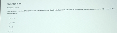 Question # 15
Mitaple Chovoe
081055fwnt? Fatima sooree at the 34th percentile on the Wechsler Adulk Intelligence Seale. Which number most closelly expresses her IQ score on this
115
100
8
75