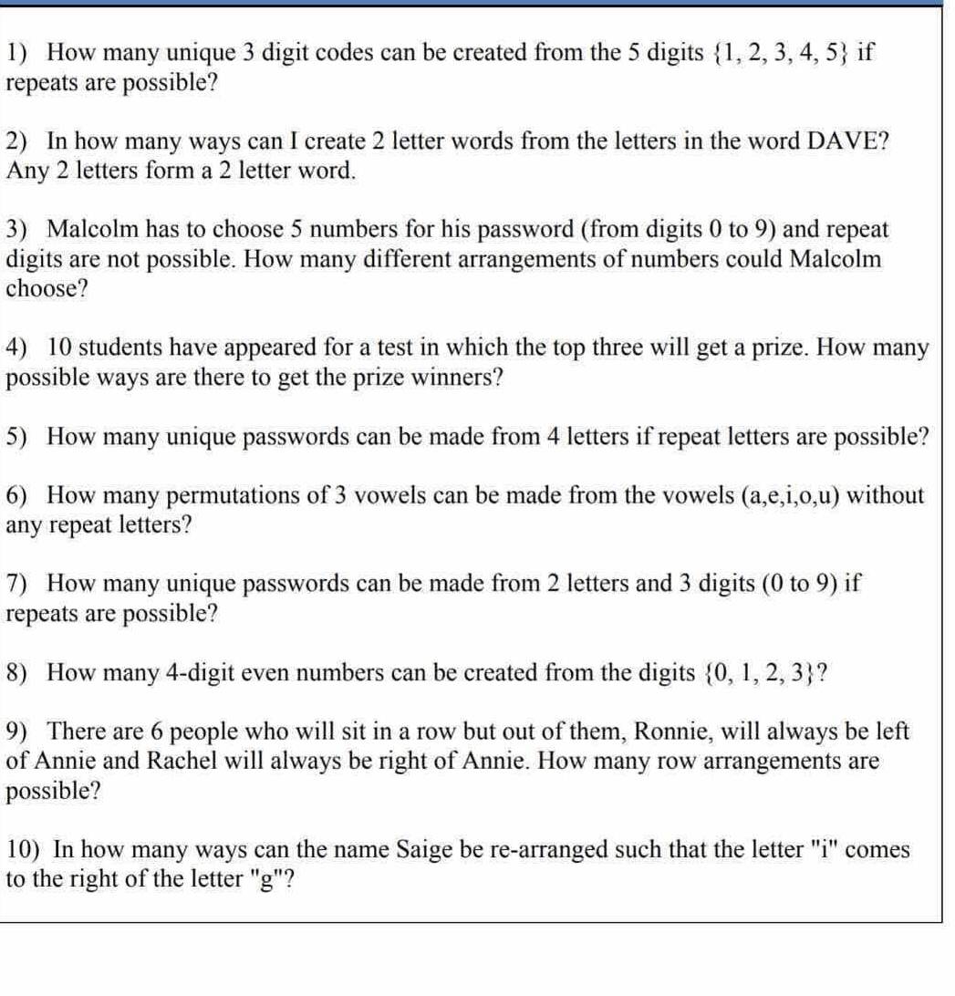 How many unique 3 digit codes can be created from the 5 digits  1,2,3,4,5 if 
repeats are possible? 
2) In how many ways can I create 2 letter words from the letters in the word DAVE? 
Any 2 letters form a 2 letter word. 
3) Malcolm has to choose 5 numbers for his password (from digits 0 to 9) and repeat 
digits are not possible. How many different arrangements of numbers could Malcolm 
choose? 
4) 10 students have appeared for a test in which the top three will get a prize. How many 
possible ways are there to get the prize winners? 
5) How many unique passwords can be made from 4 letters if repeat letters are possible? 
6) How many permutations of 3 vowels can be made from the vowels (a,e,i,0,u) without 
any repeat letters? 
7) How many unique passwords can be made from 2 letters and 3 digits (0 to 9) if 
repeats are possible? 
8) How many 4 -digit even numbers can be created from the digits  0,1,2,3 ? 
9) There are 6 people who will sit in a row but out of them, Ronnie, will always be left 
of Annie and Rachel will always be right of Annie. How many row arrangements are 
possible? 
10) In how many ways can the name Saige be re-arranged such that the letter "i" comes 
to the right of the letter "g"?