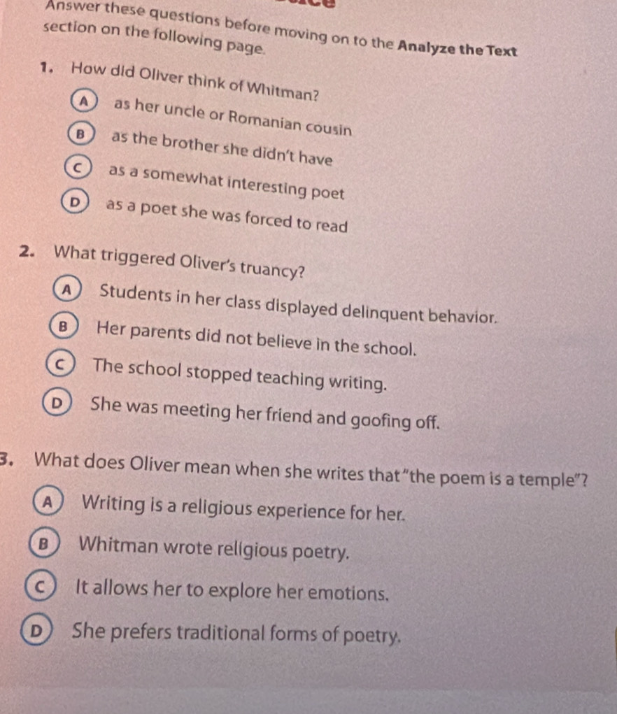 Answer these questions before moving on to the Analyze the Text
section on the following page.
1. How did Oliver think of Whitman?
A as her uncle or Romanian cousin
B ) as the brother she didn't have
c as a somewhat interesting poet
D as a poet she was forced to read
2. What triggered Oliver's truancy?
A) Students in her class displayed delinquent behavior.
B) Her parents did not believe in the school.
c) The school stopped teaching writing.
D) She was meeting her friend and goofing off.
3. What does Oliver mean when she writes that “the poem is a temple”?
A Writing is a religious experience for her.
B Whitman wrote religious poetry.
c) It allows her to explore her emotions.
D) She prefers traditional forms of poetry.