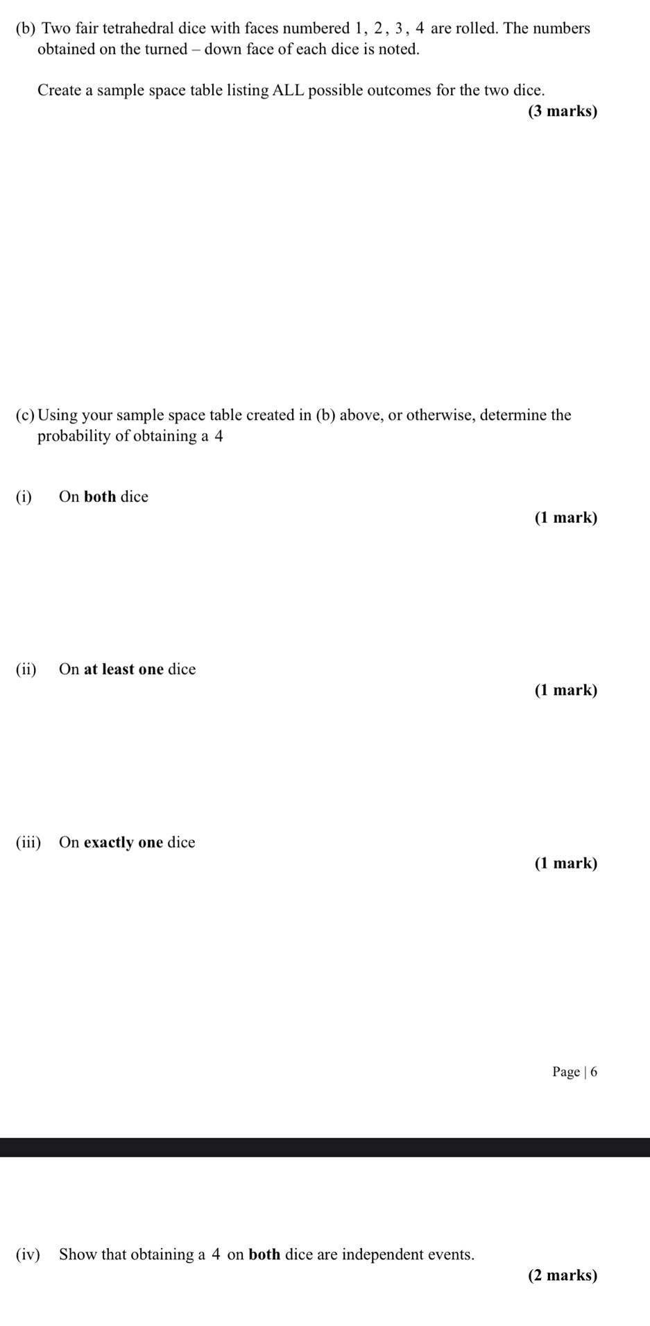 Two fair tetrahedral dice with faces numbered 1, 2 , 3, 4 are rolled. The numbers 
obtained on the turned - down face of each dice is noted. 
Create a sample space table listing ALL possible outcomes for the two dice. 
(3 marks) 
(c) Using your sample space table created in (b) above, or otherwise, determine the 
probability of obtaining a 4
(i) On both dice 
(1 mark) 
(ii) On at least one dice 
(1 mark) 
(iii) On exactly one dice 
(1 mark) 
Page | 6 
(iv) Show that obtaining a 4 on both dice are independent events. 
(2 marks)