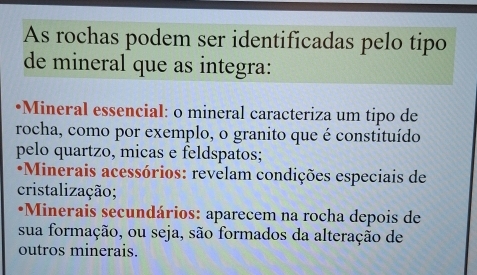 As rochas podem ser identificadas pelo tipo
de mineral que as integra:
•Mineral essencial: o mineral caracteriza um tipo de
rocha, como por exemplo, o granito que é constituído
pelo quartzo, micas e feldspatos;
*Minerais acessórios: revelam condições especiais de
cristalização;
*Minerais secundários: aparecem na rocha depois de
sua formação, ou seja, são formados da alteração de
outros minerais.