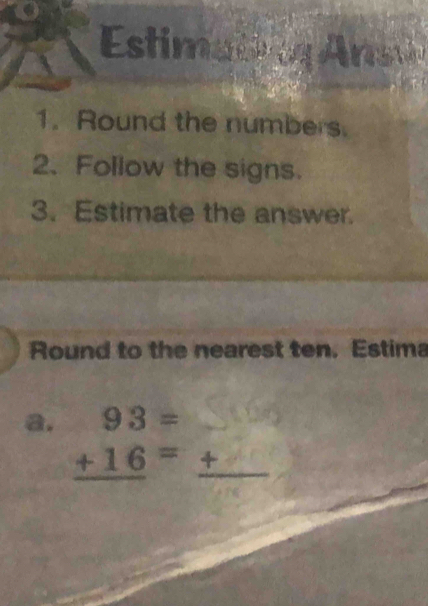 Estimatin Ansu 
1. Round the numbers. 
2.Follow the signs. 
3. Estimate the answer. 
Round to the nearest ten. Estima 
a. beginarrayr 93= +16= hline endarray +_