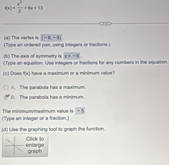 f(x)= x^2/2 +6x+13
(a) The vertex is (-6,-5). 
(Type an ordered pair, using integers or fractions.)
(b) The axis of symmetry is x=-6. 
(Type an equation. Use integers or fractions for any numbers in the equation.
(c) Does f(x) have a maximum or a minimum value?
A. The parabola has a maximum.
B. The parabola has a minimum.
The minimum/maximum value is - 5.
(Type an integer or a fraction.)
(d) Use the graphing tool to graph the function.
Click to
enlarge
graph