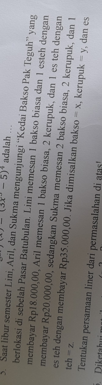 (x)-(3x^3-5)^4 adalah … 
5. Saat libur semester Lini, Aril, dan Sukma mengunjungi “Kedai Bakso Pak Teguh” yang 
berlokasi di sebelah Pasar Batubulan. Lini memesan 1 bakso biasa dan 1 esteh dengan 
membayar Rp18.000,00, Aril memesan 1 bakso biasa, 2 kerupuk, dan 1 es teh dengan 
membayar Rp20.000,00, sedangkan Sukma memesan 2 bakso biasa, 2 kerupuk, dan 1
teh=z. 
es teh dengan membayar Rp35.000,00. Jika dimisalkan bakso =x , kerupuk =y , dan es 
Tentukan persamaan liner dari permasalahan di atas! 
. Diketahui