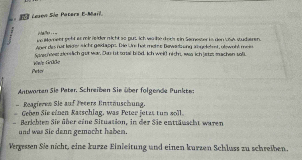 #B 6 Lesen Sie Peters E-Mail. 
Hallo ..., 
. im Moment geht es mir leider nicht so gut. Ich wollte doch ein Semester in den USA studieren. 
Aber das hat leider nicht geklappt. Die Uni hat meine Bewerbung abgelehnt, obwohl mein 
Sprachtest ziemlich gut war. Das ist total blöd. Ich weiß nicht, was ich jetzt machen soll. 
Viele Grüße 
Peter 
Antworten Sie Peter. Schreiben Sie über folgende Punkte: 
- Reagieren Sie auf Peters Enttäuschung. 
- Geben Sie einen Ratschlag, was Peter jetzt tun soll. 
- Berichten Sie über eine Situation, in der Sie enttäuscht waren 
und was Sie dann gemacht haben. 
Vergessen Sie nicht, eine kurze Einleitung und einen kurzen Schluss zu schreiben.