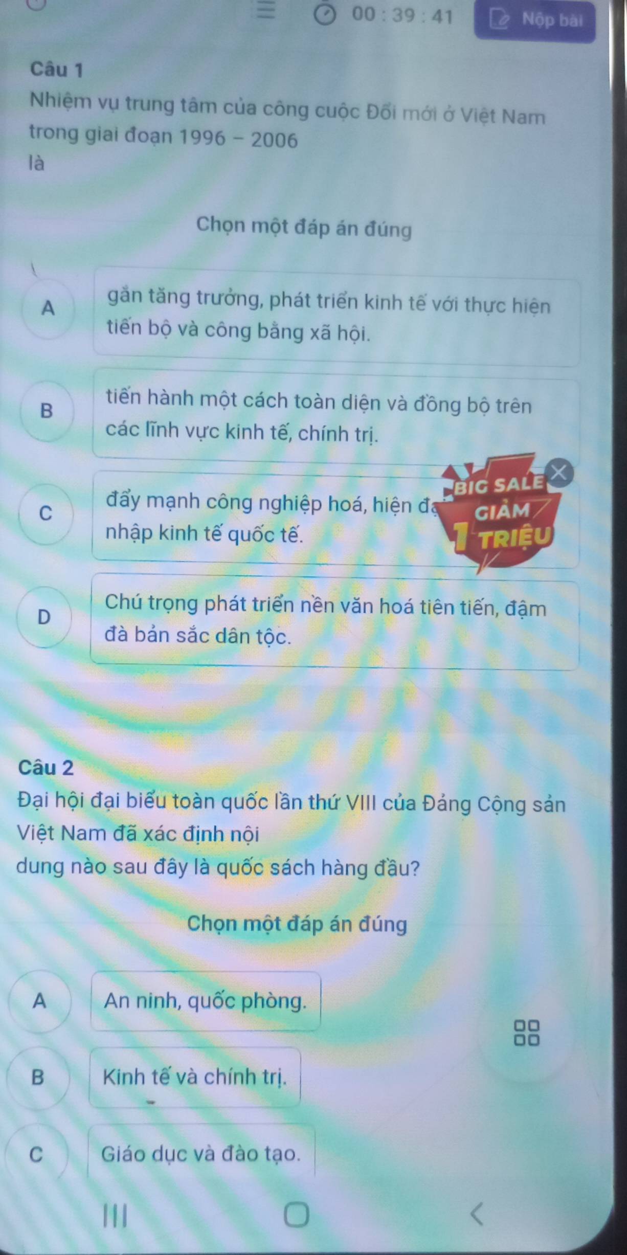 =
00:39:41 Nộp bài
Câu 1
Nhiệm vụ trung tâm của công cuộc Đối mới ở Việt Nam
trong giai đoạn 1996 - 2006
là
Chọn một đáp án đúng
A
gắn tăng trưởng, phát triển kinh tế với thực hiện
tiến bộ và công bằng xã hội.
B
tiến hành một cách toàn diện và đồng bộ trên
các lĩnh vực kinh tế, chính trị.
big sale X
đẩy mạnh công nghiệp hoá, hiện đá
C giảm
nhập kinh tế quốc tế. TRIêU
D
Chú trọng phát triển nền văn hoá tiên tiến, đậm
đà bản sắc dân tộc.
Câu 2
Đại hội đại biểu toàn quốc lần thứ VIII của Đảng Cộng sản
Việt Nam đã xác định nội
dung nào sau đây là quốc sách hàng đầu?
Chọn một đáp án đúng
A An ninh, quốc phòng.
□□
□□
B Kinh tế và chính trị.
C Giáo dục và đào tạo.