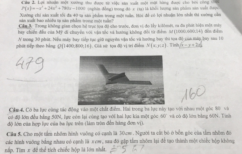 Lợi nhuận một xưởng thu được từ việc sản xuất một mặt hàng được cho bởi công thực
P(x)=-x^3+24x^2+780x-1000 (nghìn đồng) trong đó x (tạ) là khối lượng sản phẩm sản xuất được.
Xưởng chỉ sản xuất tối đa 40 tạ sản phầm trong một tuần. Hỏi đề có lợi nhuận lớn nhất thì xưởng cần
sản xuất bao nhiêu tạ sản phầm trong một tuần?
Câu 3. Trong không gian chọn hệ trục tọa độ cho trước, đơn vị đo lấy kilômét, ra đa phát hiện một máy
bay chiến đấu của Mỹ di chuyền với vận tốc và hướng không đổi từ điểm M(1000:600:14) đến điểm
N trong 30 phút. Nếu máy bay tiếp tục giữ nguyên vận tốc và hướng bay thì tọa độ của máy bay sau 10
phút tiếp theo bằng Q(14 00;800;16). Giả sử tọa độ vị trí điểm N(x;y;z). Tinh x-y+2z|.
Câu 4. Có ba lực cùng tác động vào một chất điểm. Hai trong ba lực này tạo với nhau một góc 80 và
có độ lớn đều bằng 50N, lực còn lại cùng tạo với hai lực kia một góc 60° và có độ lớn bằng 60N. Tính
độ lớn của hợp lực của ba lực trên (làm tròn đến hàng đơn vị).
Câu 5. Cho một tấm nhôm hình vuông có cạnh là 30cm . Người ta cắt bỏ ở bốn góc của tấm nhôm đó
các hình vuông bằng nhau có cạnh là x cm, sau đó gập tấm nhôm lại để tạo thành một chiếc hộp không
nắp. Tìm x để thể tích chiếc hộp là lớn nhất.