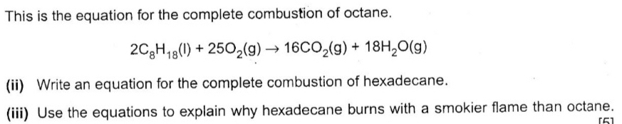 This is the equation for the complete combustion of octane.
2C_8H_18(l)+25O_2(g)to 16CO_2(g)+18H_2O(g)
(ii) Write an equation for the complete combustion of hexadecane. 
(iii) Use the equations to explain why hexadecane burns with a smokier flame than octane. 
[5]