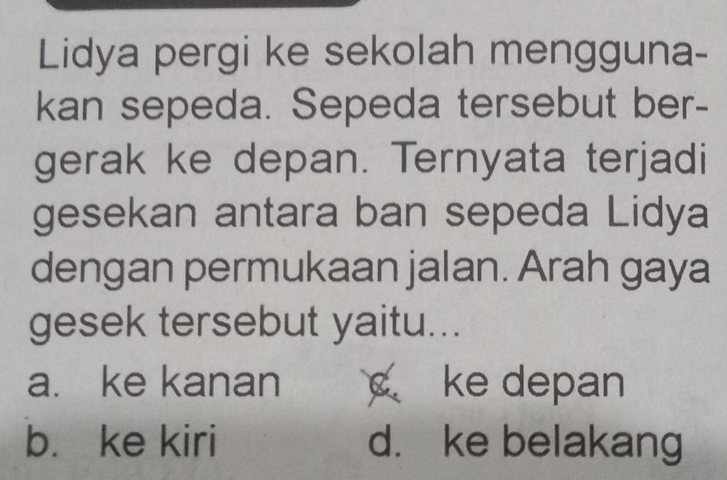 Lidya pergi ke sekolah mengguna-
kan sepeda. Sepeda tersebut ber-
gerak ke depan. Ternyata terjadi
gesekan antara ban sepeda Lidya
dengan permukaan jalan. Arah gaya
gesek tersebut yaitu...
a. ke kanan c ke depan
b. ke kiri d. ke belakang