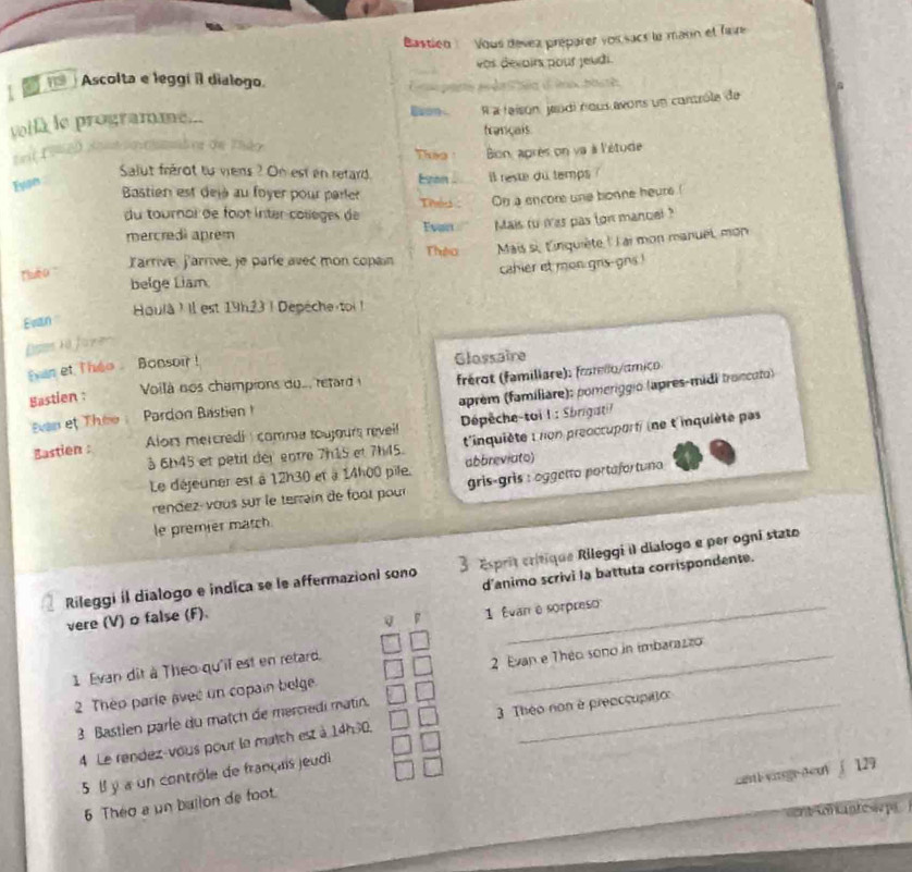 Bastien :  Vous dévez préparer voi sacs le mann et faure
vos dévoirs pour jeudi.
1 an Ascolta e leggi il dialogo.
À a feison jeodi nous avons un contrôle de
vellà le programme...
français
mb or de Thảo To  Bion, après on va à l'étude
Salut frérot tự viens ? On est en retard. Ezon il reste du temps ?
Fysn
Bastien est dejà au foyer pour parler Thes : On a encore une bonne heurs.(
du tournai de foot inter collèges de Evan Mais tu was pas ton mancel ?
mercredì aprem
uo larrive, Parrive, je paríe avec mon copain Thêa  Mais si, 'inquiète '' l ai mon manuet, mon
belge Liam. cahier et mon grs-gns !
Evan  Houlà ! Il est 19h23 | Depéche toi !
ees la Jaye
van et Thso Bonsoir !
Glassaire
Voilà nos champions du.. retard  frérot (famillare): fro mlo amc 
Bastien :
aprèm (famíliare): pomeriggio (après-midi trancato)
van T   Pardon Bastie 
Alors mercredi : comme toujours reveil  Dépêche-toi 1 : Sbrigatil
t'inquiète : non preoccuporti (ne t'inquiète pas
Bastien :
à 6b45 et petit der entre 7h15 et 7h45. abbreviato)
Le déjeuner est à 12h30 et à 14h00 pile.
rendez-vous sur le terrain de foot pour gris-gris : oggetto portafor tuno 
le premier match
Rileggi il dialogo e indica se le affermazioni sono 3 sprit critique Rileggi II dialogo e per ogni stato
vere (V) o false (F). d'animo scrivi la battuta corrispondente.
q F 1 Évan é sorpreso
1 Evan dit à Théo-qu'il est en retard._
2 Theo parle avec un copain belge. 2 Evan e Theo sono in imbarazz
3 Bastlen parle du match de mercredi matin._
4 Le rendez-vous pour le match est à 14h30.  3 Théo non è preaccupito
carth yarsg-teuy ∫ 129
5 Il y a un contrôle de français jeudi
6 Théo a un ballon de foot.
ent er antesão pa