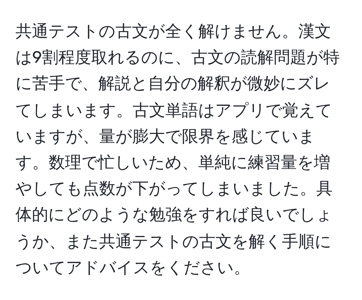 共通テストの古文が全く解けません。漢文は9割程度取れるのに、古文の読解問題が特に苦手で、解説と自分の解釈が微妙にズレてしまいます。古文単語はアプリで覚えていますが、量が膨大で限界を感じています。数理で忙しいため、単純に練習量を増やしても点数が下がってしまいました。具体的にどのような勉強をすれば良いでしょうか、また共通テストの古文を解く手順についてアドバイスをください。