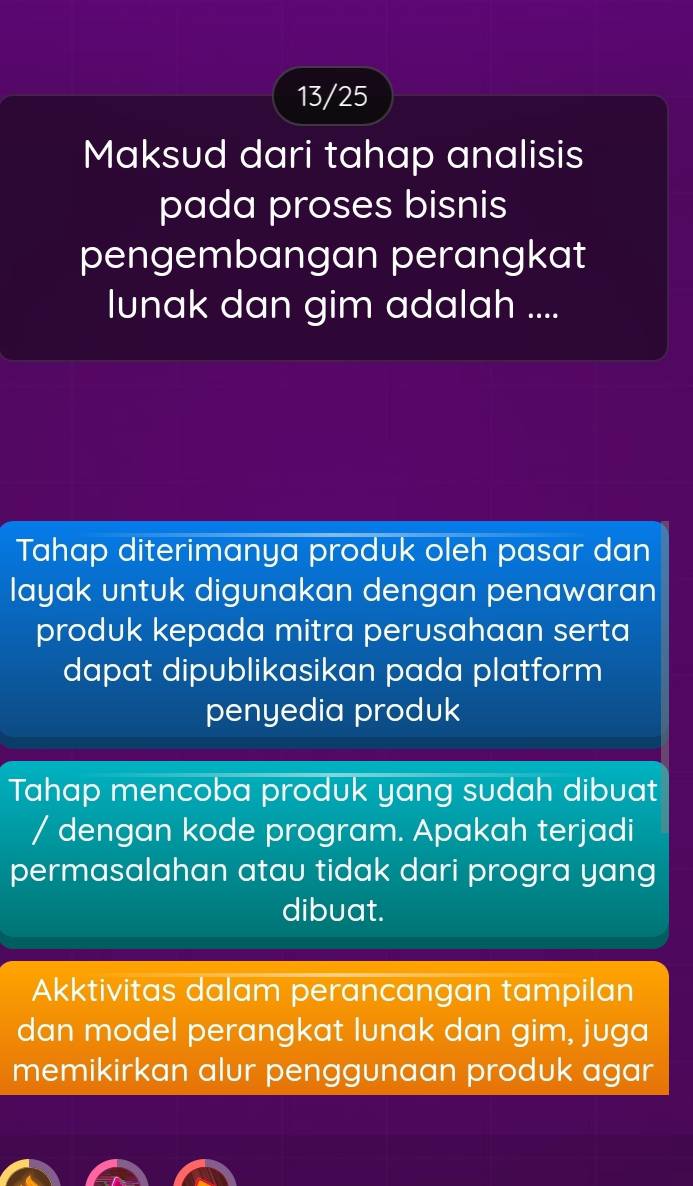 13/25
Maksud dari tahap analisis
pada proses bisnis
pengembangan perangkat
lunak dan gim adalah ....
Tahap diterimanya produk oleh pasar dan
layak untuk digunakan dengan penawaran
produk kepada mitra perusahaan serta
dapat dipublikasikan pada platform
penyedia produk
Tahap mencoba produk yang sudah dibuat
/ dengan kode program. Apakah terjadi
permasalahan atau tidak dari progra yang
dibuat.
Akktivitas dalam perancangan tampilan
dan model perangkat lunak dan gim, juga
memikirkan alur penggunaan produk agar