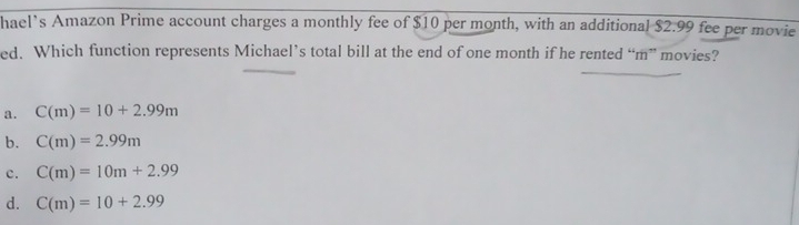 hael’s Amazon Prime account charges a monthly fee of $10 per month, with an additional $2.99 fee per movie
ed. Which function represents Michael’s total bill at the end of one month if he rented “m” movies?
a. C(m)=10+2.99m
b. C(m)=2.99m
c. C(m)=10m+2.99
d. C(m)=10+2.99