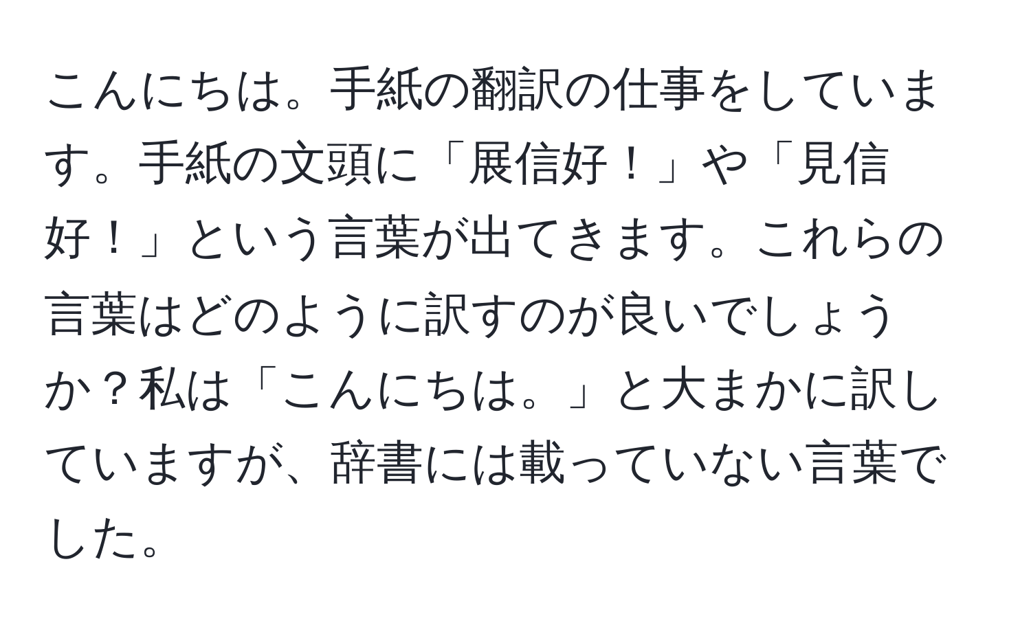 こんにちは。手紙の翻訳の仕事をしています。手紙の文頭に「展信好！」や「見信好！」という言葉が出てきます。これらの言葉はどのように訳すのが良いでしょうか？私は「こんにちは。」と大まかに訳していますが、辞書には載っていない言葉でした。