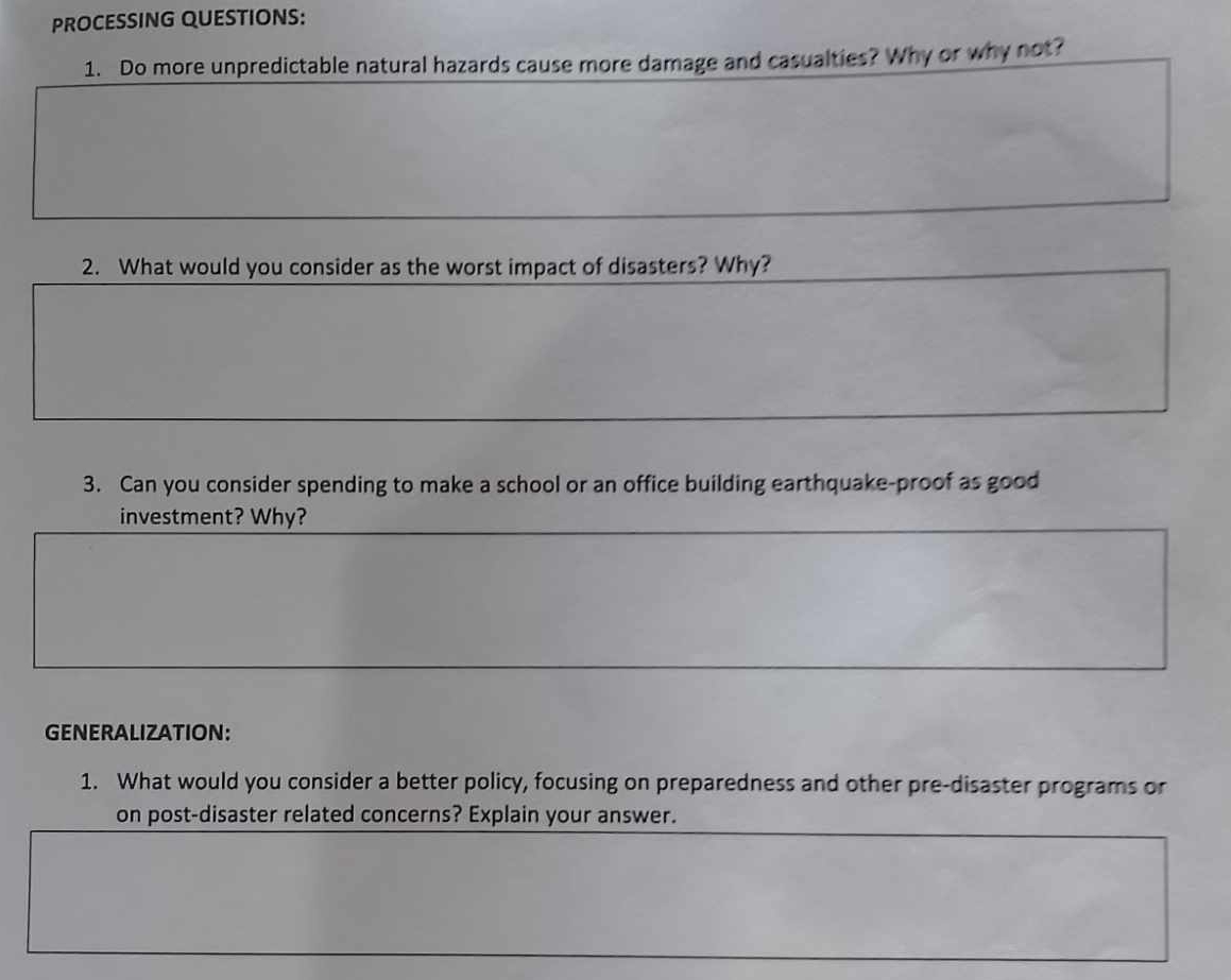 PROCESSING QUESTIONS: 
1. Do more unpredictable natural hazards cause more damage and casualties? Why or why not? 
2. What would you consider as the worst impact of disasters? Why? 
3. Can you consider spending to make a school or an office building earthquake-proof as good 
investment? Why? 
GENERALIZATION: 
1. What would you consider a better policy, focusing on preparedness and other pre-disaster programs or 
on post-disaster related concerns? Explain your answer.