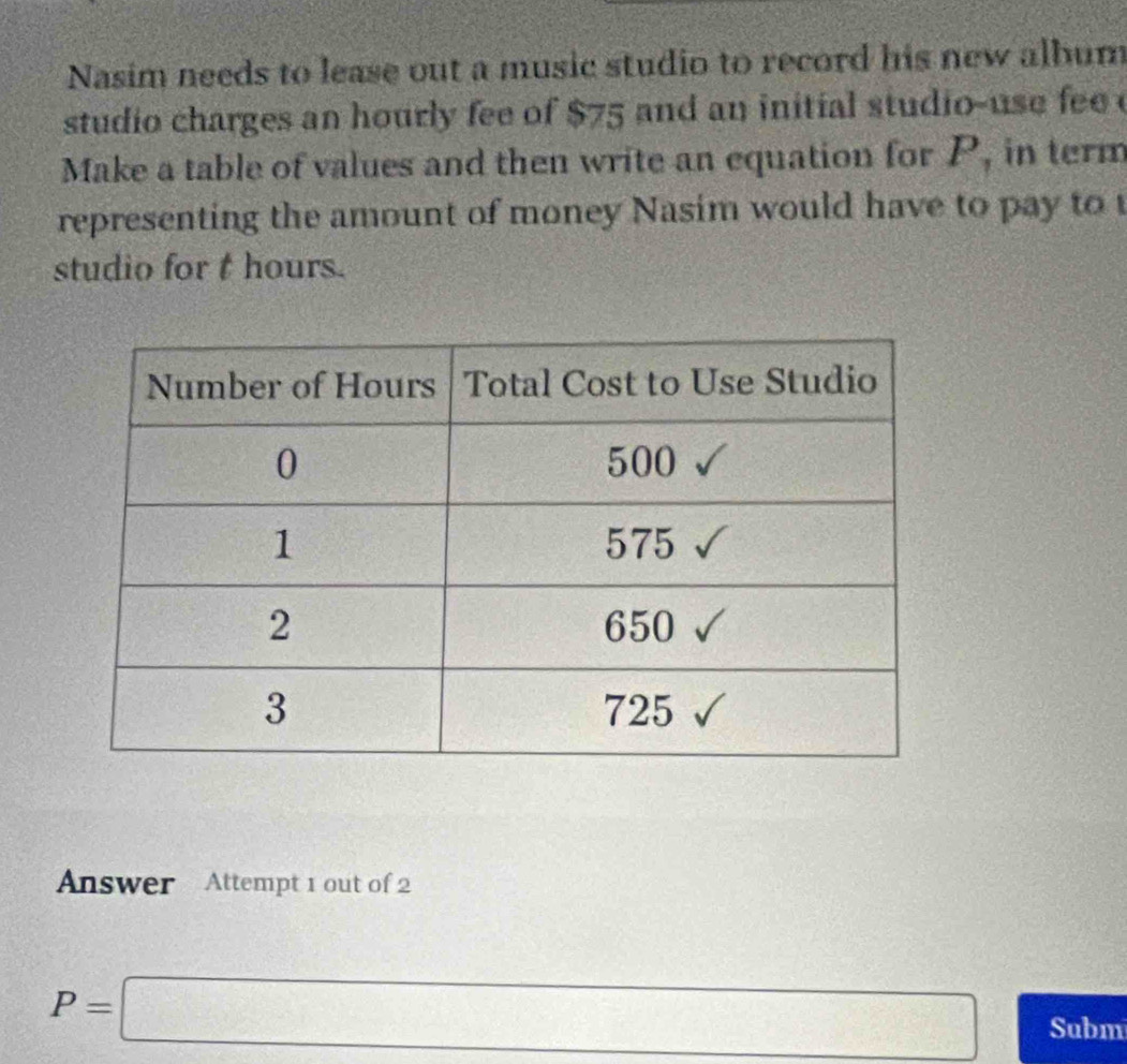 Nasim needs to lease out a music studio to record his new album 
studio charges an hourly fee of $75 and an initial studio-use fee 
Make a table of values and then write an equation for P, in term 
representing the amount of money Nasim would have to pay to 
studio for t hours. 
Answer Attempt 1 out of 2
P=□ Subm