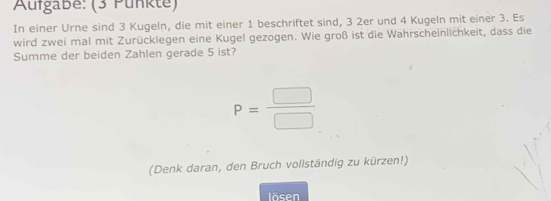 Aufgabe: (3 Punkte) 
In einer Urne sind 3 Kugeln, die mit einer 1 beschriftet sind, 3 2er und 4 Kugeln mit einer 3. Es 
wird zwei mal mit Zurücklegen eine Kugel gezogen. Wie groß ist die Wahrscheinlichkeit, dass die 
Summe der beiden Zahlen gerade 5 ist?
P= □ /□  
(Denk daran, den Bruch vollständig zu kürzen!) 
lösen