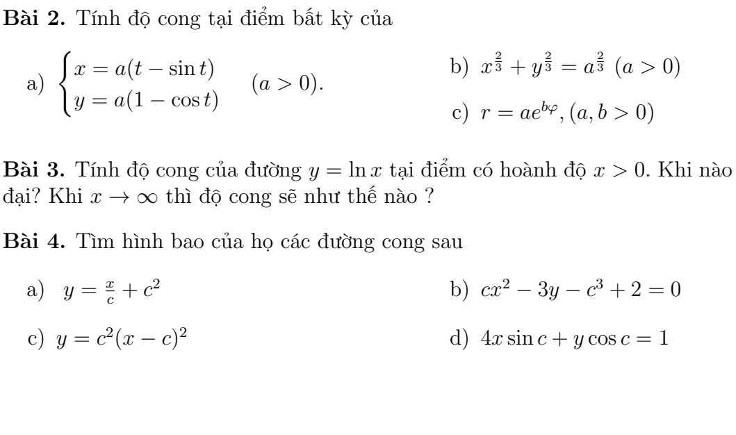 Tính độ cong tại điểm bất kỳ của 
a) beginarrayl x=a(t-sin t) y=a(1-cos t)endarray.  (a>0). 
b) x^(frac 2)3+y^(frac 2)3=a^(frac 2)3(a>0)
c) r=ae^(bvarphi), (a,b>0)
Bài 3. Tính độ cong của đường y=ln x tại điểm có hoành độ x>0. Khi nào 
đại? Khi x → ∞ thì độ cong sẽ như thế nào ? 
Bài 4. Tìm hình bao của họ các đường cong sau 
a) y= x/c +c^2 b) cx^2-3y-c^3+2=0
c) y=c^2(x-c)^2 d) 4xsin c+ycos c=1