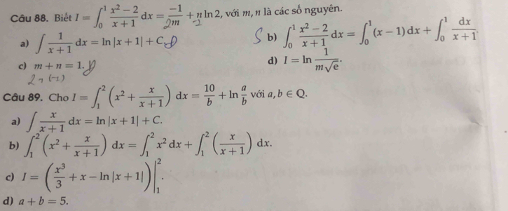 Biết 1=6x+dx=+yln2 :, với m, n là các số nguyên.
a) ∈t  1/x+1 dx=ln |x+1|+C_e
b) ∈t _0^(1frac x^2)-2x+1dx=∈t _0^(1(x-1)dx+∈t _0^1frac dx)x+1.
c) m+n=1.
d) I=ln  1/msqrt(e) . 
Câu 89. Cho I=∈t _1^(2(x^2)+ x/x+1 )dx= 10/b +ln  a/b  với a,b∈ Q.
a) ∈t  x/x+1 dx=ln |x+1|+C.
b) ∈t _1^(2(x^2)+ x/x+1 )dx=∈t _1^(2x^2)dx+∈t _1^(2(frac x)x+1)dx.
c) I=( x^3/3 +x-ln |x+1|)|_1^2.
d) a+b=5.