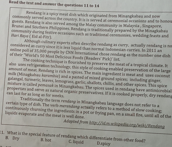 Read the text and answer the questions 11 to 14
Rendang is a spicy meat dish which originated from Minangkabau and now
commonly served across the country. It is is served at ceremonial occasions and to honou
guests. Rendang is also served among the Malay community in Malaysia , Singapore,
Brunei and Southern Philippines. Rendang is traditionally prepared by the Minagkabau
community during festive occasions such as traditional ceremonies, wedding feasts and
Hari Raya ( Eid al-Fitr).
Although culinary experts often describe rendang as curry, actually rendang is no
considered as curry since it is less liquid than normal Indonesian curries. In 2011 an
online poll of 35,000 people by CNN International chose rendang as the number one dish
of their “World’s 50 Most Delicious Foods (Readers’ Pick)’ list.
The cooking technique is flourished to preserve the meat of a tropical climate. It
also uses refrigeration technology, this style of cooking enabled preservation of the large
amount of meat. Rendang is rich in spices. The main ingredient is meat and uses coconut
milk (Minagkabau karambia) and a pasted of mixed ground spices; including ginger,
galangal, turmeric, leaves, lemograss, garlic, shallots, chillis, and other spices. This spice
mixture is called pemasak in Minangkabau. The spices used in rendang have antimicrobial
properties and serve as natural organic preservatives. If it is cooked properly, dry rendang
can last for as long as for weeks.
Traditionally the term rendang in Minangkabau language does not refer to a
certain type of dish. The verb merendang actually refers to a method of slow cooking;
continuously churning the ingredients in a pot or frying pan, on a small fire, until all of the
liquids evaporate and the meat is well done.
Adapted from http://id.m.wikipedia.org/wiki/Rendang
11. What is the special feature of rendang which differentiate from other food?
B. Dry B. hot C. liquid D.spicy