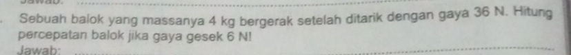 Sebuah balok yang massanya 4 kg bergerak setelah ditarik dengan gaya 36 N. Hitung 
percepatan balok jika gaya gesek 6 N! 
Jawab: